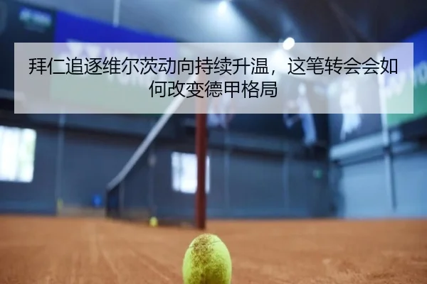 拜仁追逐维尔茨动向持续升温，这笔转会会如何改变德甲格局